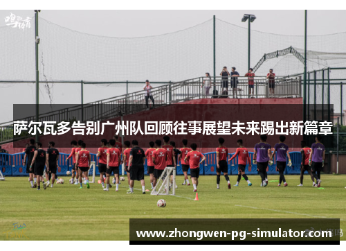 萨尔瓦多告别广州队回顾往事展望未来踢出新篇章 萨尔瓦多告别广州队回顾往事展望未来踢出新篇章