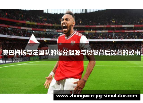 奥巴梅扬与法国队的缘分起源与恩怨背后深藏的故事