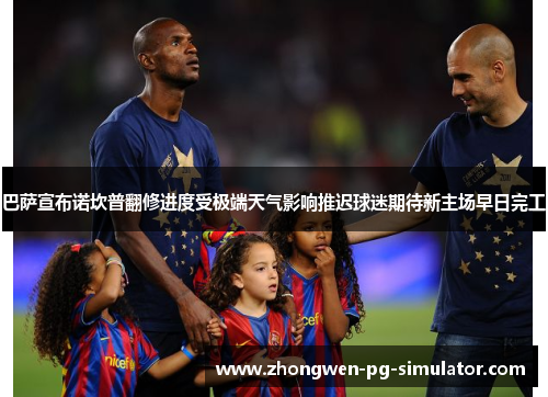 巴萨宣布诺坎普翻修进度受极端天气影响推迟球迷期待新主场早日完工 巴萨宣布诺坎普翻修进度受极端天气影响推迟球迷期待新主场早日完工